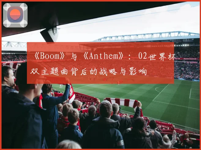 《Boom》与《Anthem》:02世界杯双主题曲背后的战略与影响