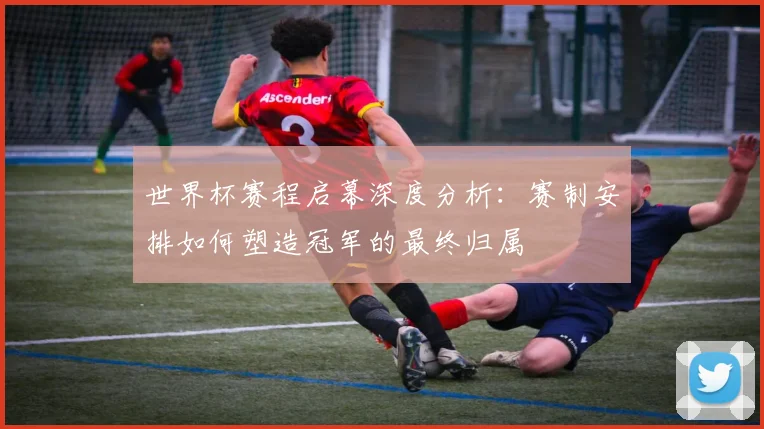 世界杯赛程启幕深度分析：赛制安排如何塑造冠军的最终归属