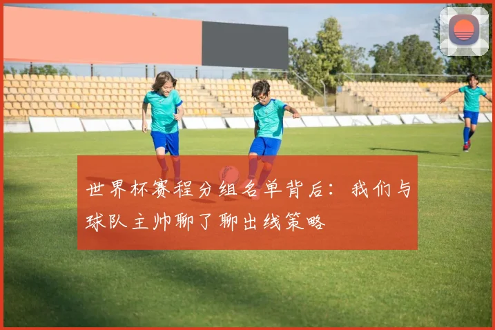 世界杯赛程分组名单背后：我们与球队主帅聊了聊出线策略