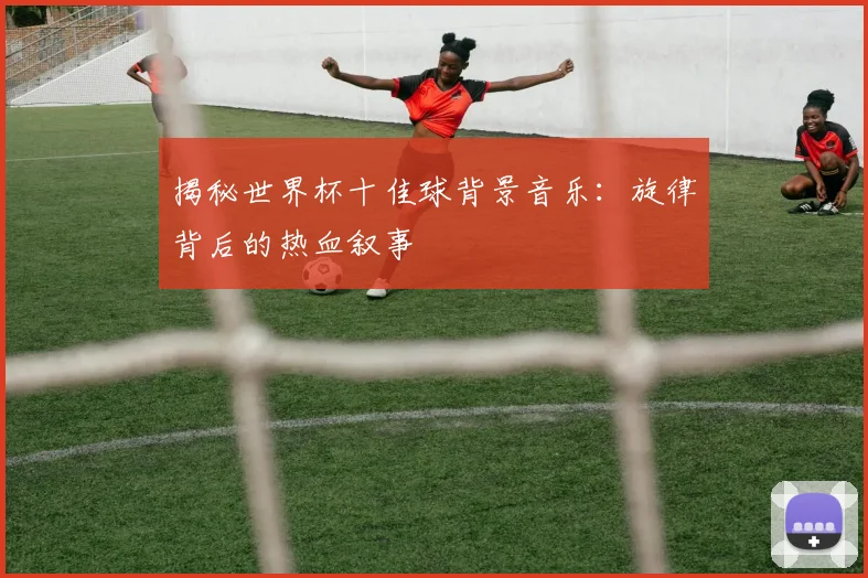 揭秘世界杯十佳球背景音乐：旋律背后的热血叙事