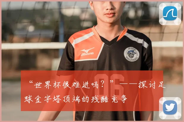 “世界杯很难进吗?”——探讨足球金字塔顶端的残酷竞争