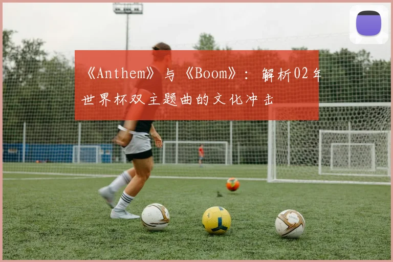 《Anthem》与《Boom》:解析02年世界杯双主题曲的文化冲击