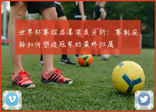 世界杯赛程启幕深度分析：赛制安排如何塑造冠军的最终归属
