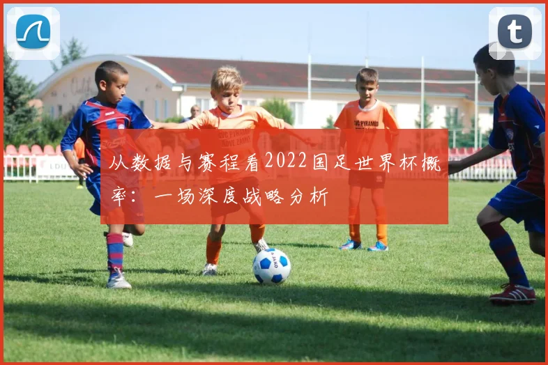 从数据与赛程看2022国足世界杯概率:一场深度战略分析