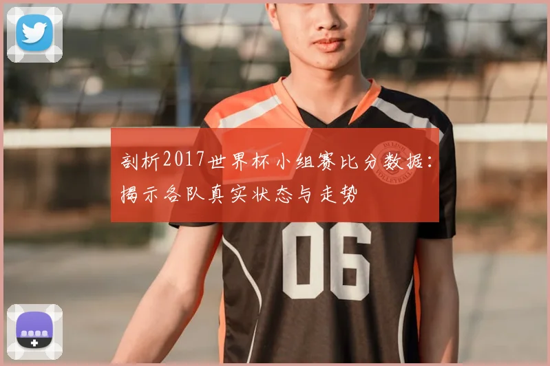 剖析2017世界杯小组赛比分数据：揭示各队真实状态与走势