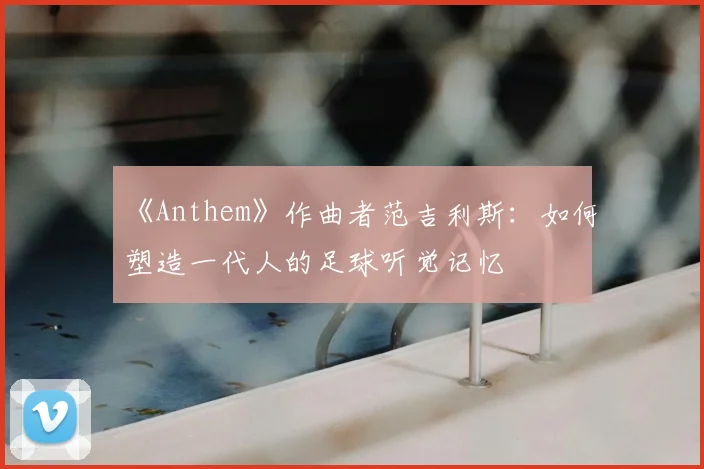 《Anthem》作曲者范吉利斯：如何塑造一代人的足球听觉记忆