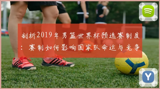 剖析2019年男篮世界杯预选赛制度：赛制如何影响国家队命运与竞争生态