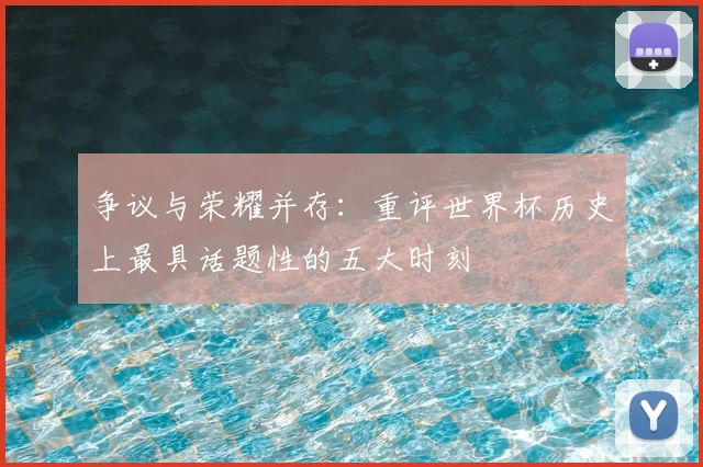 争议与荣耀并存：重评世界杯历史上最具话题性的五大时刻