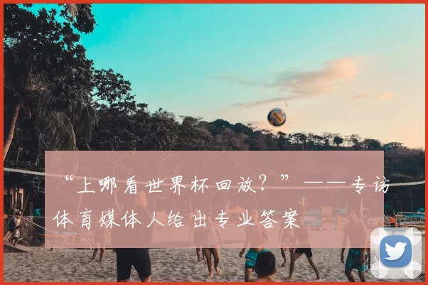 “上哪看世界杯回放？”——专访体育媒体人给出专业答案