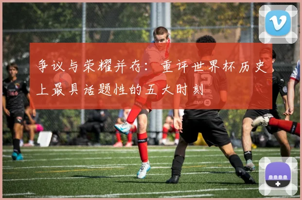 争议与荣耀并存：重评世界杯历史上最具话题性的五大时刻