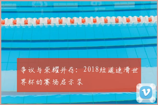 争议与荣耀并存：2018短道速滑世界杯的赛场启示录