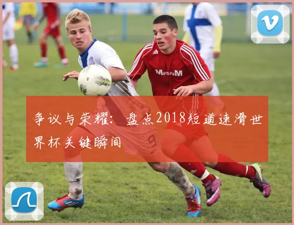 争议与荣耀：盘点2018短道速滑世界杯关键瞬间