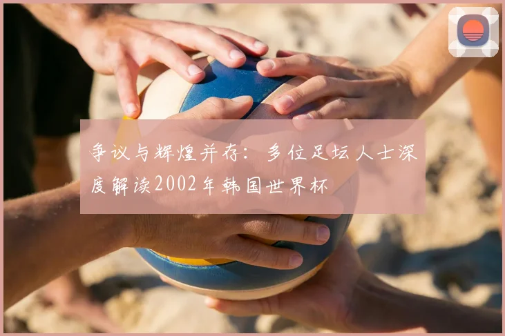争议与辉煌并存：多位足坛人士深度解读2002年韩国世界杯