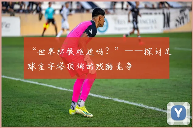 “世界杯很难进吗?”——探讨足球金字塔顶端的残酷竞争